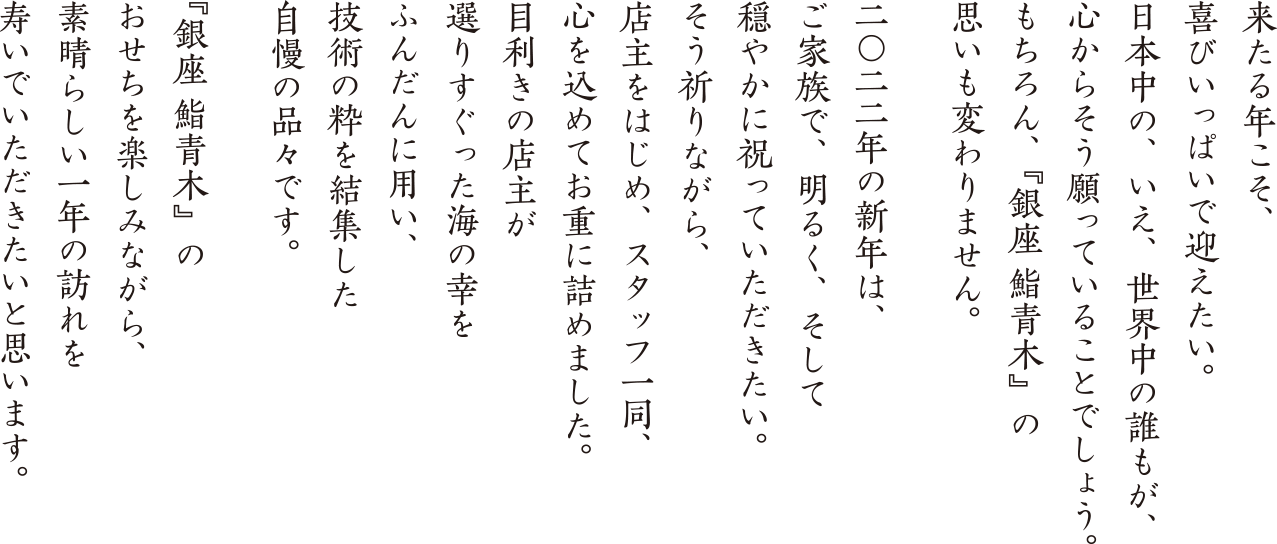 来たる年こそ、喜びいっぱいで迎えたい。日本中の、いえ、世界中の誰もが、心からそう願っていることでしょう。もちろん、『銀座 鮨青木』の思いも変わりません。二〇二二年の新年は、ご家族で、明るく、そして穏やかに祝っていただきたい。そう祈りながら、店主をはじめ、スタッフ一同、心を込めてお重に詰めました。目利きの店主が選りすぐった海の幸をふんだんに用い、技術の粋を結集した自慢の品々です。『銀座 鮨青木』のおせちを楽しみながら、素晴らしい一年の訪れを寿いでいただきたいと思います。