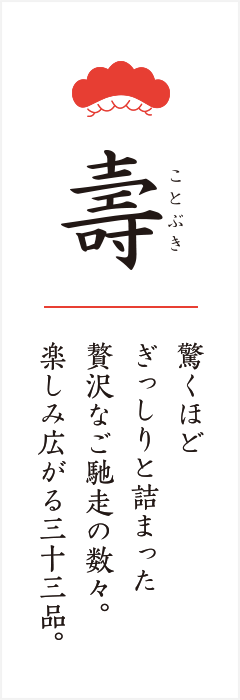 寿 驚くほど ぎっしりと詰まった 贅沢なご馳走の数々。 楽しみ広がる三十三品。
