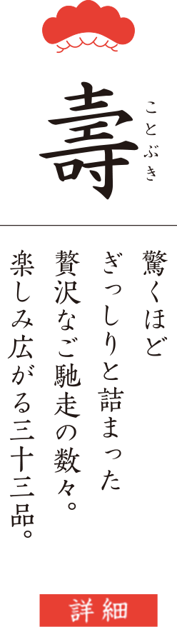 寿 驚くほど ぎっしりと詰まった 贅沢なご馳走の数々。 楽しみ広がる三十三品。