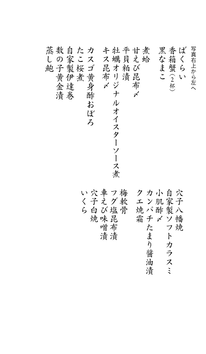 特性ソフトカラスミ・甘えび昆布〆・カスゴ黄身おぼろ漬・穴子八幡巻・蒸しウニ・ヒラメ昆布〆・小肌酢〆・車えび味噌漬・数の子黄金漬・クエ焼霜・カンパチたまり醤油漬・穴子白焼・自家製伊達巻・キス昆布〆・蒸し鮑・煮蛤・たこの桜煮・牡蠣の自家製オイスターソース煮・青柳のヌタ・フグの塩昆布漬・サワラきずし・香箱蟹×2・ヅケまぐろ磯辺巻き