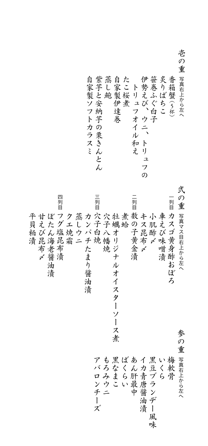 壱の重：伊勢海老にウニのトリュフオイル和え・香箱蟹・たこの桜煮・わさび・自家製伊達巻き・特性ばちこ（ハーフドライ）・蒸し鮑・アカザエビに特性ソフトカラスミ/弐の重：数の子黄金漬・ヒラメ昆布〆・蒸しウニ・ヅケまぐろ磯辺巻き・牡蠣の自家製オイスターソース煮・小肌酢〆・フグの塩昆布漬・甘えび昆布〆・穴子八幡巻・車えび味噌漬・カスゴ黄身おぼろ漬・煮蛤・穴子白焼・クエ焼霜・青柳のヌタ・サワラきずし/参の重：あん肝・なまこ・平貝タルタル・梅軟骨・いくら・もろみウニ・ばくらい・アバロンチーズ・イカの青唐醤油漬