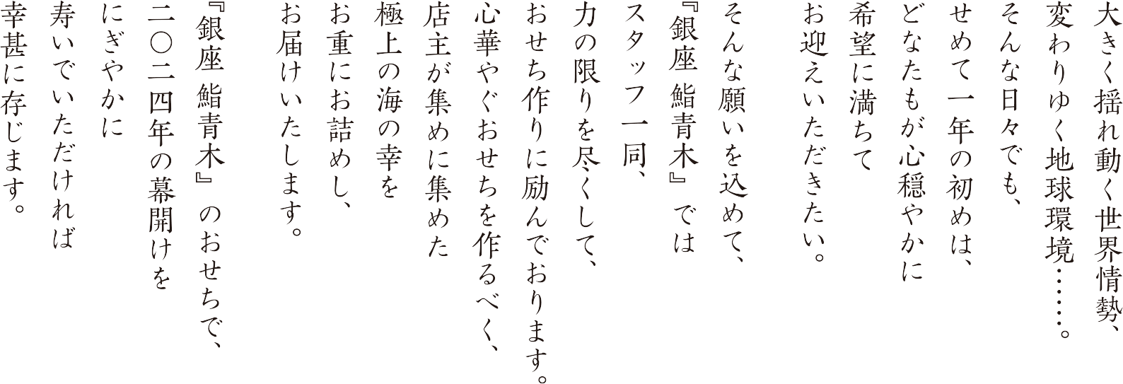 大きく揺れ動く世界情勢、 変わりゆく地球環境 そんな日々でも、せめて一年の初めは、どなたもが心穏やかに希望に満ちてお迎えいただきたい。そんな願いを込めて、『銀座 鮨青木』ではスタッフ一同、力の限りを尽くして、おせち作りに励んでおります。心華やぐおせちを作るべく、店主が集めに集めた極上の海の幸をお重にお詰めし、お届けいたします。『銀座 鮨青木』のおせちで、二〇二四年の幕開けをにぎやかに寿いでいただければ幸甚に存じます。