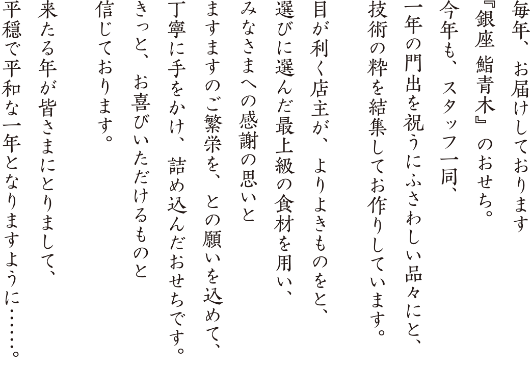 今年も、スタッフ一同、一年の門出を祝うにふさわしい品々にと、技術の粋を結集してお作りしています。目が利く店主が、よりよきものをと、選びに選んだ最上級の食材を用い、みなさまへの感謝の思いとますますのご繁栄をと願いを込めて、丁寧に手をかけ、詰め込んだおせちです。きっと、お喜びいただけるものと信じております。来たる年が皆さまにとりまして、平穏で平和な一年となりますように　
