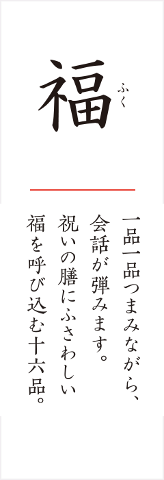 福 一品一品つまみながら、会話が弾みます。祝いの膳にふさわしい福を呼び込む十六品。